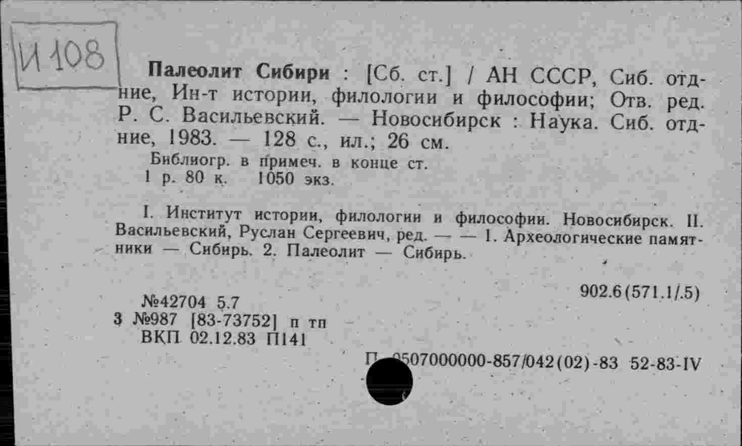 ﻿Палеолит Сибири : [Сб. ст.] / АН СССР, Сиб. отд-ние, Ин-т истории, филологии и философии; Отв. ред. P. С. Васильевский. — Новосибирск : Наука. Сиб. отд-ние, 1983. — 128 с., ил.; 26 см.
Библиогр. в примеч. в конце ст.
1 р. 80 к. 1050 экз.
I. Институт истории, филологии и философии. Новосибирск. II. Васильевский, Руслан Сергеевич, ред. — — 1. Археологические памятники — Сибирь. 2. Палеолит — Сибирь.	4
№42704 5.7
3 №987 [83-73752] п тп ВКП 02.12.83 П141
902.6(571.1/.5)
1^|507000000-857/042(02)-83 52-83-IV